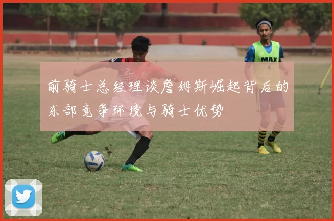 前骑士总经理谈詹姆斯崛起背后的东部竞争环境与骑士优势