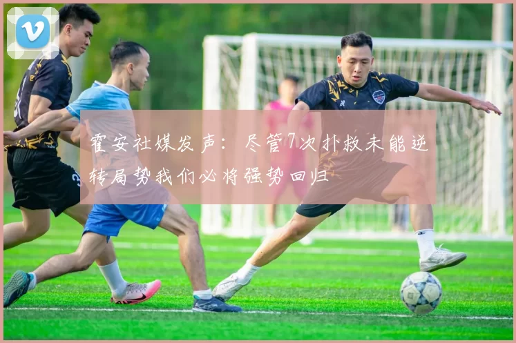 霍安社媒发声：尽管7次扑救未能逆转局势我们必将强势回归