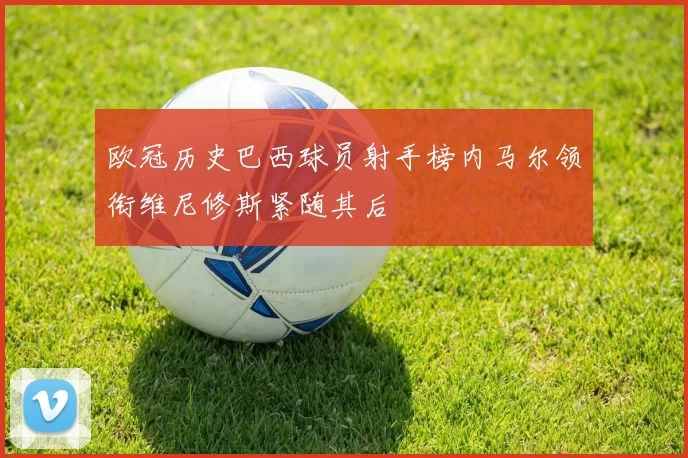 欧冠历史巴西球员射手榜内马尔领衔维尼修斯紧随其后