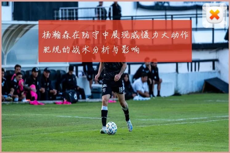 杨瀚森在防守中展现威慑力大动作犯规的战术分析与影响