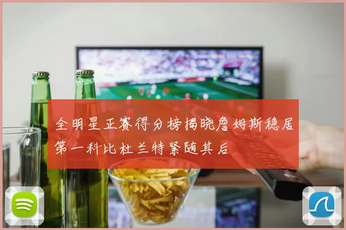 全明星正赛得分榜揭晓詹姆斯稳居第一科比杜兰特紧随其后