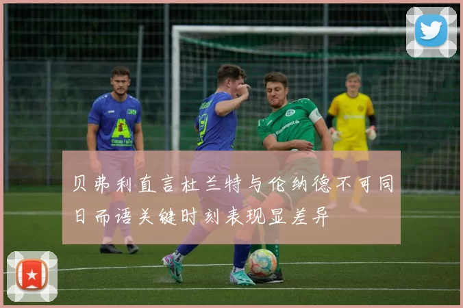 贝弗利直言杜兰特与伦纳德不可同日而语关键时刻表现显差异