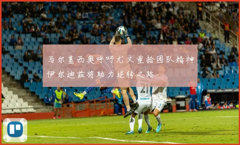 马尔基西奥呼吁尤文重拾团队精神伊尔迪兹将助力逆转之路
