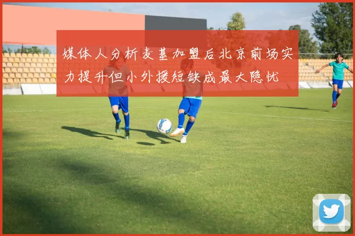 媒体人分析麦基加盟后北京前场实力提升但小外援短缺成最大隐忧