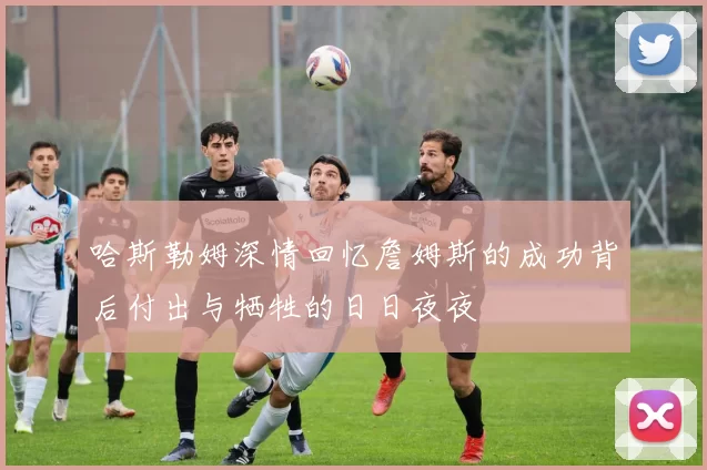 哈斯勒姆深情回忆詹姆斯的成功背后付出与牺牲的日日夜夜