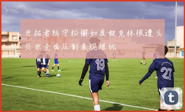 开拓者防守松懈如度假克林根遭戈贝尔全面压制表现堪忧