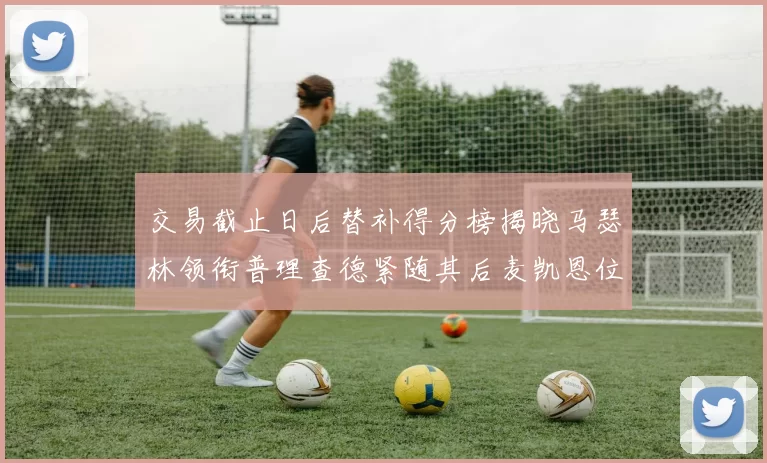 交易截止日后替补得分榜揭晓马瑟林领衔普理查德紧随其后麦凯恩位列第三